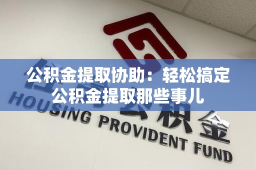 宁国公积金提取协助:轻松搞定公积金提取那些事儿 宁国公积金提取协助:轻松搞定公积金提取那些事儿