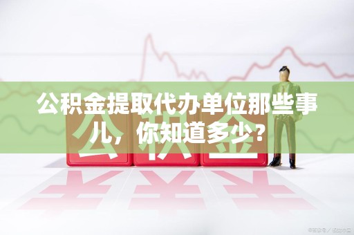 宁国公积金提取代办单位那些事儿,你知道多少? 宁国公积金提取代办单位那些事儿,你知道多少?