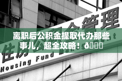 宁国离职后公积金提取代办那些事儿，超全攻略！😎