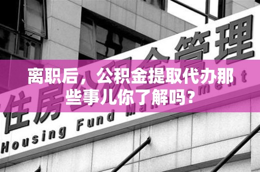 宁国离职后，公积金提取代办那些事儿你了解吗？