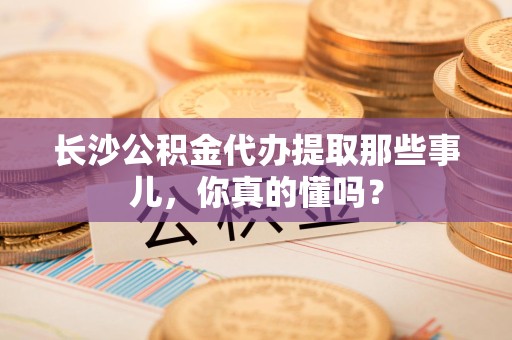 宁国长沙公积金代办提取那些事儿，你真的懂吗？