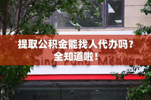 宁国提取公积金能找人代办吗？全知道啦！